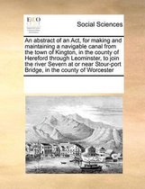 An Abstract of an ACT, for Making and Maintaining a Navigable Canal from the Town of Kington, in the County of Hereford Through Leominster, to Join the River Severn at or Near Stour-Port Brid