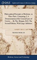 Philosophical Principles of Medicine, in Three Parts. Containing, I. A Demonstration of the General Laws of Gravity, ... By Tho. Morgan, M.D. The Second Edition, With Large Additions