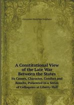 A Constitutional View of the Late War Between the States Its Causes, Character, Conduct and Results, Presented in a Series of Colloquies at Liberty Hall