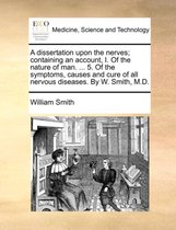 A Dissertation Upon the Nerves; Containing an Account, I. of the Nature of Man. ... 5. of the Symptoms, Causes and Cure of All Nervous Diseases. by W. Smith, M.D.