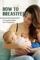 How To Breastfeed: A Complete Guide From Pregnancy