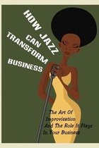 How Jazz Can Transform Business: The Art Of Improvisation And The Role It Plays In Your Business