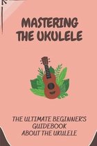 Mastering The Ukulele: The Ultimate Beginner's Guidebook About The Ukulele