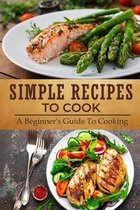 Simple Recipes To Cook: A Beginner's Guide To Cooking