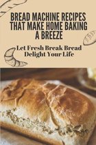 Bread Machine Recipes That Make Home Baking A Breeze: Let Fresh Break Bread Delight Your Life