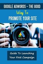 Google AdWords - The Good Way To Promote Your Site: Guide To Launching Your First Campaign