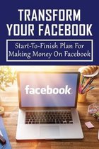 Transform Your Facebook: Start-To-Finish Plan For Making Money On Facebook