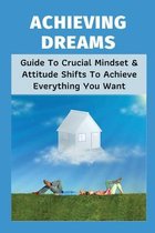 Achieving Dreams: Guide To Crucial Mindset & Attitude Shifts To Achieve Everything You Want