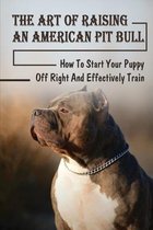 The Art Of Raising An American Pit Bull: How To Start Your Puppy Off Right And Effectively Train