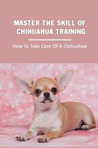 Master The Skill Of Chihuahua Training: How To Take Care Of A Chihuahua