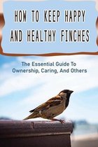 How To Keep Happy And Healthy Finches: The Essential Guide To Ownership, Caring, And Others