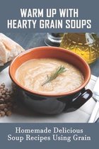 Warm Up With Hearty Grain Soups: Homemade Delicious Soup Recipes Using Grain