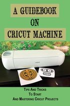A Guidebook On Cricut Machine: Tips And Tricks To Start And Mastering Cricut Projects