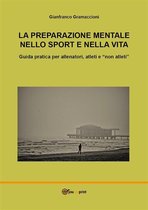 La preparazione mentale nello sport e nella vita. Guida pratica per allenatori, atleti e "non atleti"