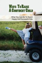 Ways To Raise A Confident Child: What You Can Do To Parent Happy And Successful Kids