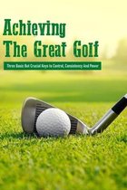 Achieving The Great Golf: Three Basic But Crucial Keys to Control, Consistency And Power