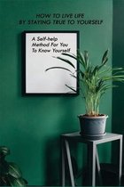 How To Live Life By Staying True To Yourself: A Self-help Method For You To Know Yourself