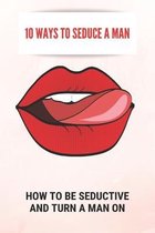 10 Ways To Seduce A Man: How To Be Seductive And Turn A Man On