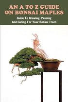 An A To Z Guide On Bonsai Maples: Guide To Growing, Pruning And Caring For Your Bonsai Trees