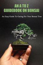 An A To Z Guidebook On Bonsai: An Easy Guide To Caring For Your Bonsai Tree