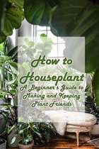 How to Houseplant: A Beginner's Guide to Making and Keeping Plant Friends