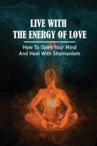Live With The Energy Of Love: How To Open Your Mind And Heal With Shamanism