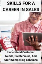 Skills For A Career In Sales: Understand Customer Needs, Create Value, And Craft Compelling Solutions