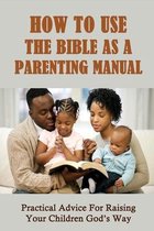 How To Use The Bible As A Parenting Manual: Practical Advice For Raising Your Children God's Way