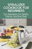 Spiralizer Cookbook For Beginners: Turn Vegetables Into Healthy, Creative, Satisfying Meals