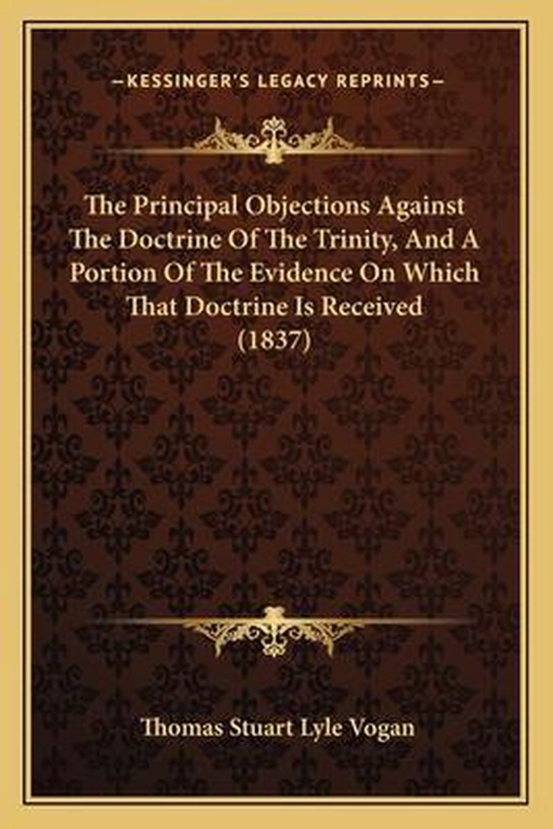 The Principal Objections Against The Doctrine Of The Trinity, And A Portion Of The Evidence On Which That Doctrine Is Received (1837) van Thomas Stuart Lyle Vogan