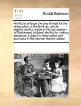 An Act to enlarge the time limited for the redemption of the land tax; and to explain an Act, made in the last session of Parliament, intituled, An Act for making perpetual, subject to redemp