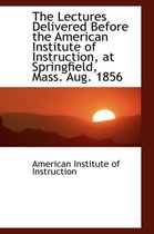 The Lectures Delivered Before the American Institute of Instruction, at Springfield, Mass. Aug. 1856