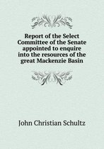 Report of the Select Committee of the Senate Appointed to Enquire Into the Resources of the Great MacKenzie Basin