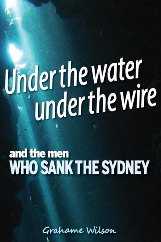 Under the Water Under the Wire and the Men Who Sank the Sydney, Grahame Under the Water Under the Wire and the Men Who Sank the Sydney, Grahame