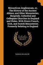 Monasticon Anglicanum, Or, the History of the Ancient Abbies, and Other Monasteries, Hospitals, Cathedral and Collegiate Churches in England and Wales. with Divers French, Irish, and Scotch M