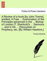 A Review of a book [by John Towne], entitled, A Free ... Examination of the Principles advanced in the ... Bishop of London [T. Sherlock]'s ... Sermons ... and in his ... Discourses on Prophecy, etc. [By William Hawkins.]