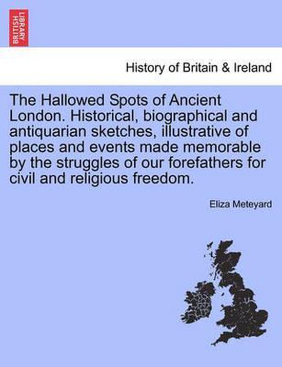 The Hallowed Spots of Ancient London. Historical, Biographical and Antiquarian Sketches, Illustrative of Places and Events Made Memorable by the Struggles of Our Forefathers for Civil and Religious Freedom.