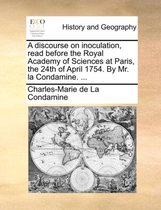 A Discourse on Inoculation, Read Before the Royal Academy of Sciences at Paris, the 24th of April 1754. by Mr. La Condamine. ...