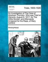 An Investigation of the Case of Abraham Thornton, Who Was Tried at Warwick, August 8, 1817, for the Wilful Murder, and Afterwards Arraigned for the Rape, of Mary Ashford