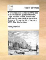 A circumstantial narrative of the loss of the Halsewell. (East-Indiaman.) Capt. Richard Pierce, which was wrecked at Seacombe in the Isle of Purbeck, Friday the 6th of January, 1786. The thir