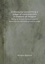A Discourse Concerning a Judge of Controversies in Matters of Religion Being an Answer to Some Papers Asserting the Necessity of Such a Judge