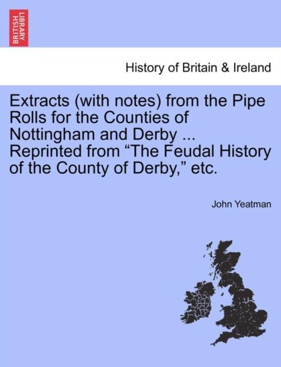 Extracts (with Notes) from the Pipe Rolls for the Counties of Nottingham and Derby ... Reprinted from the Feudal History of the County of Derby, Etc. - John Yeatman