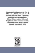 Charter and Ordinances of the City of Milwaukee, with the Constitution of the State, and Acts of the Legislature, Relating to the City, Including a List of Officers, and the Rules