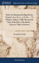 Tables for Buying and Selling Stocks, from 60, 60 1/8, 1/4, 3/8, &c. ... to Which Is Added, a Table Shewing the Value of the Parts or Residuals, ... Likewise Tables of Interest