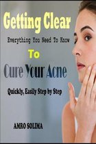 Getting Clear: Everything You Need To Know To Cure Your Acne Quickly, Easily Step by Step