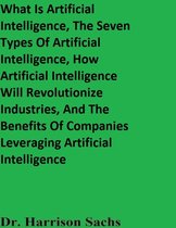 What Is Artificial Intelligence, The Seven Types Of Artificial Intelligence, How Artificial Intelligence Will Revolutionize Industries, And The Benefits Of Companies Leveraging Artificial Intelligence