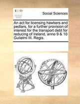 An act for licensing hawkers and pedlars, for a further provision of interest for the transport debt for reducing of Ireland, anno 9 & 10 Gulielmi III. Regis.