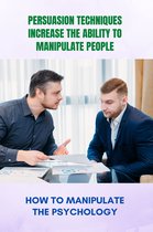 Persuasion Techniques Increase The Ability To Manipulate People: How To Manipulate The Psychology
