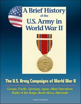 A Brief History of the U.S. Army in World War II: The U.S. Army Campaigns of World War II - Europe, Pacific, Germany, Japan, Allied Operations, Battle of the Bulge, North Africa, Aftermath