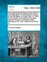 A Full and Authentic Report of the Trial of John Bellingham, at the Sessions' House, in the Old Bailey, on Friday, May 15, 1812, for the Murder of the Right Honourable Spencer Perceval, Chanc